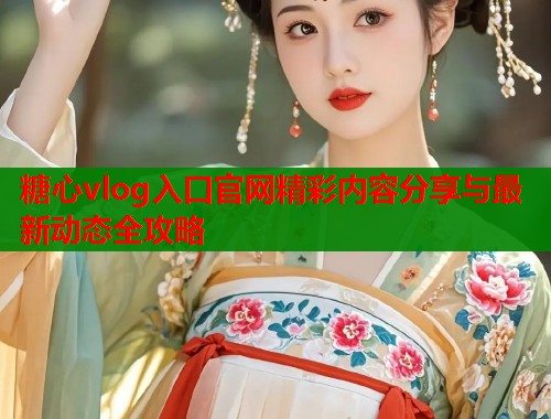 糖心vlog入口官网精彩内容分享与最新动态全攻略