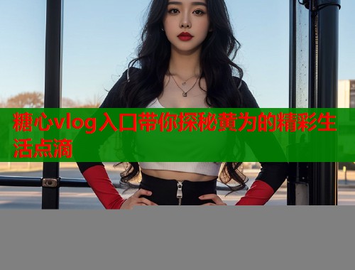 糖心vlog入口带你探秘黄为的精彩生活点滴