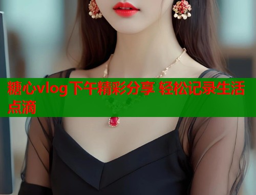 糖心vlog下午精彩分享 轻松记录生活点滴  第1张