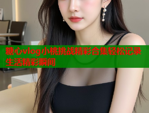 糖心vlog小桃挑战精彩合集轻松记录生活精彩瞬间  第2张