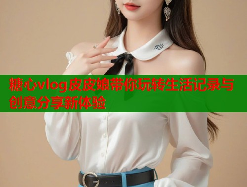 糖心vlog皮皮娘带你玩转生活记录与创意分享新体验