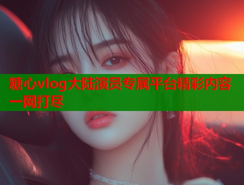 糖心vlog大陆演员专属平台精彩内容一网打尽