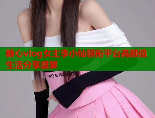 糖心vlog女主李小仙领衔平台高颜值生活分享盛宴