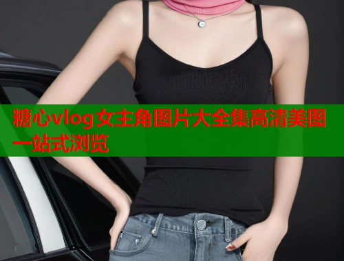 糖心vlog女主角图片大全集高清美图一站式浏览