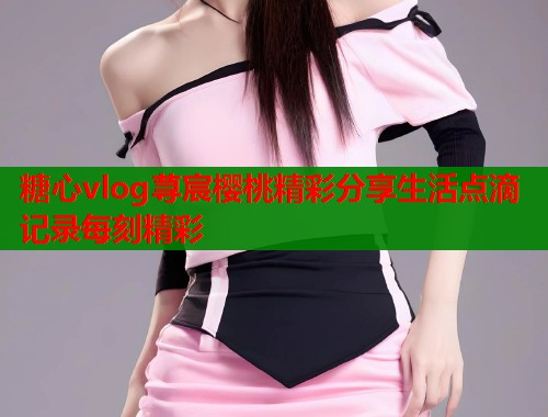 糖心vlog荨宸樱桃精彩分享生活点滴记录每刻精彩