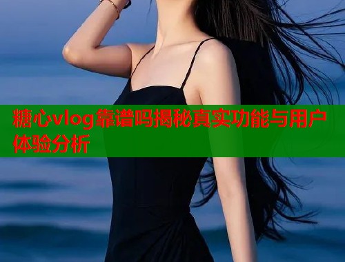 糖心vlog靠谱吗揭秘真实功能与用户体验分析