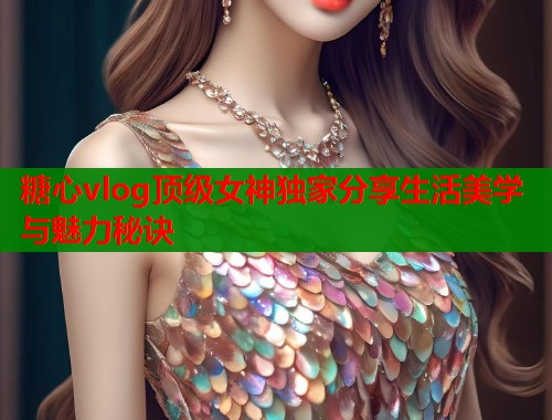 糖心vlog顶级女神独家分享生活美学与魅力秘诀