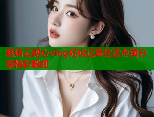 蘑菇云糖心vlog轻松记录生活点滴分享精彩瞬间