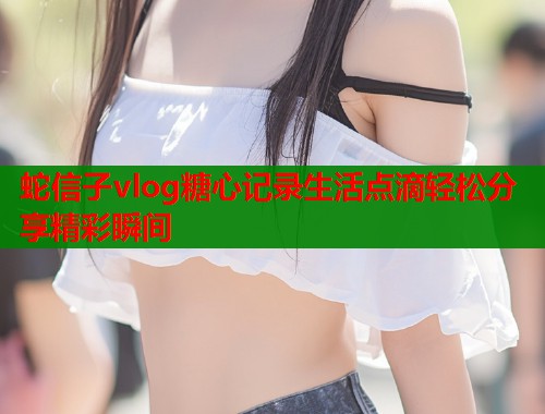 蛇信子vlog糖心记录生活点滴轻松分享精彩瞬间  第1张