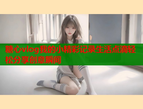 糖心vlog我的小精彩记录生活点滴轻松分享创意瞬间