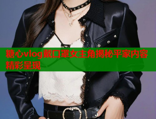 糖心vlog戴口罩女主角揭秘平家内容精彩呈现