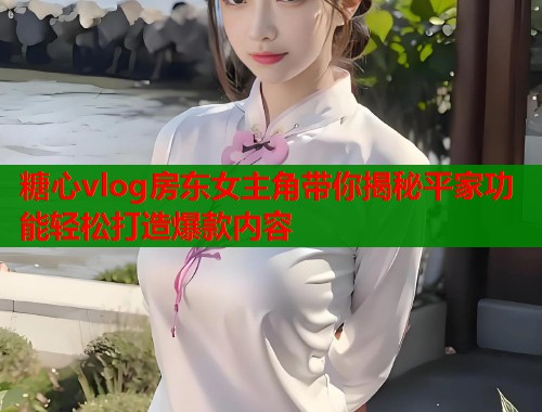 糖心vlog房东女主角带你揭秘平家功能轻松打造爆款内容