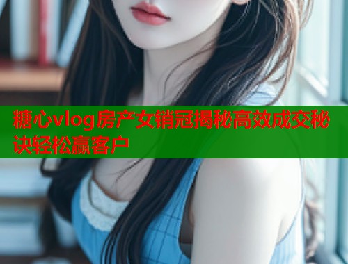 糖心vlog房产女销冠揭秘高效成交秘诀轻松赢客户  第1张