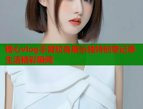 糖心vlog手臂纹身展示独特创意记录生活精彩瞬间