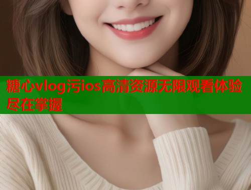 糖心vlog污ios高清资源无限观看体验尽在掌握