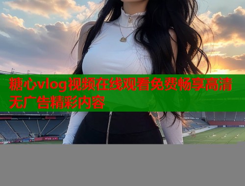 糖心vlog视频在线观看免费畅享高清无广告精彩内容