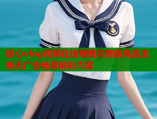 糖心vlog视频在线观看完整版高清流畅无广告畅享精彩内容