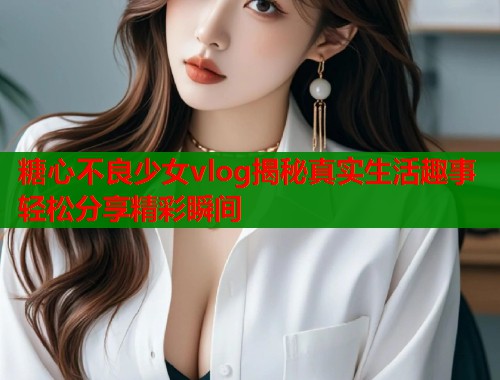 糖心不良少女vlog揭秘真实生活趣事轻松分享精彩瞬间