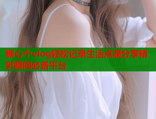 糖心个vlog轻松记录生活点滴分享精彩瞬间必备平台