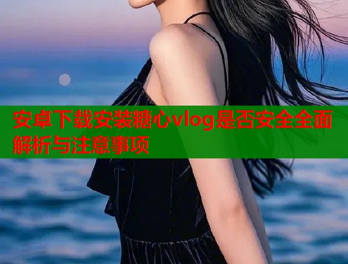 安卓下载安装糖心vlog是否安全全面解析与注意事项
