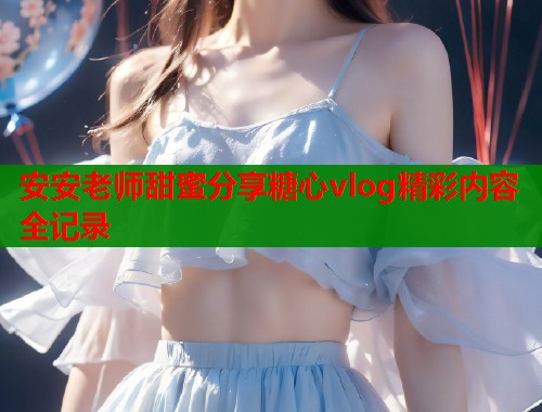 安安老师甜蜜分享糖心vlog精彩内容全记录