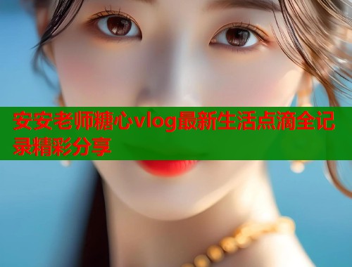安安老师糖心vlog最新生活点滴全记录精彩分享