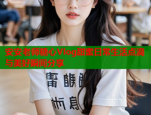 安安老师糖心Vlog甜蜜日常生活点滴与美好瞬间分享