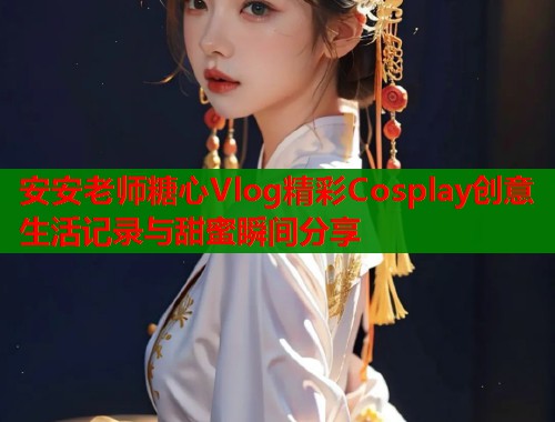 安安老师糖心Vlog精彩Cosplay创意生活记录与甜蜜瞬间分享