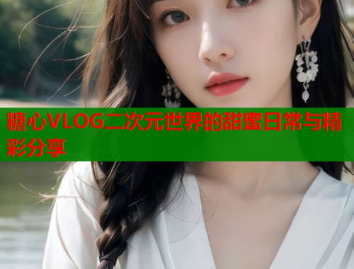 糖心VLOG二次元世界的甜蜜日常与精彩分享
