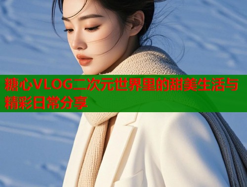 糖心VLOG二次元世界里的甜美生活与精彩日常分享