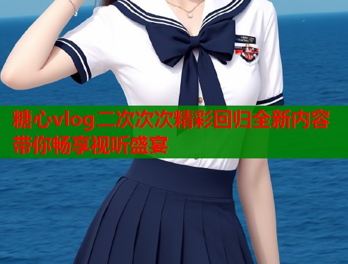 糖心vlog二次次次精彩回归全新内容带你畅享视听盛宴