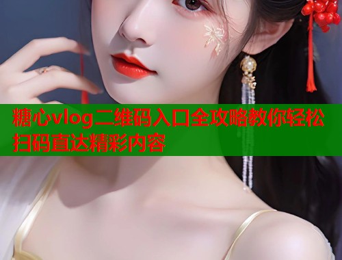 糖心vlog二维码入口全攻略教你轻松扫码直达精彩内容