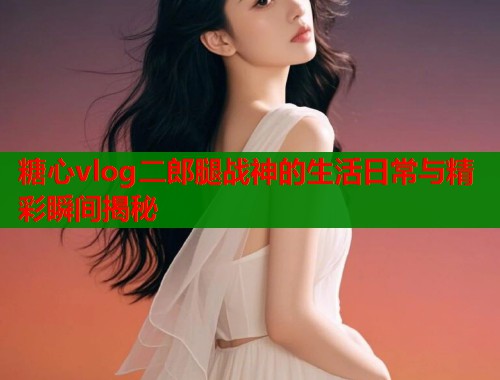 糖心vlog二郎腿战神的生活日常与精彩瞬间揭秘