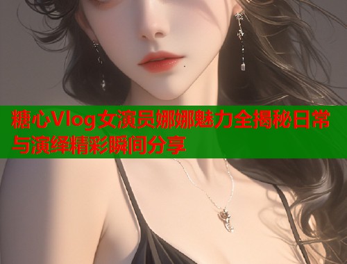 糖心Vlog女演员娜娜魅力全揭秘日常与演绎精彩瞬间分享