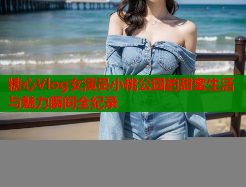 糖心Vlog女演员小桃公园的甜蜜生活与魅力瞬间全纪录