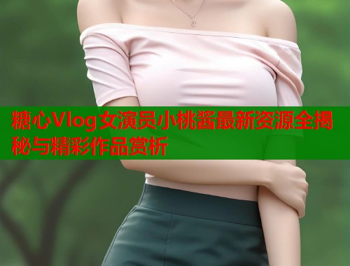 糖心Vlog女演员小桃酱最新资源全揭秘与精彩作品赏析