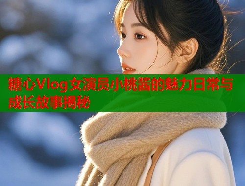 糖心Vlog女演员小桃酱的魅力日常与成长故事揭秘