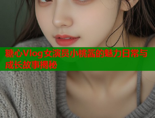 糖心Vlog女演员小桃酱的魅力日常与成长故事揭秘  第2张