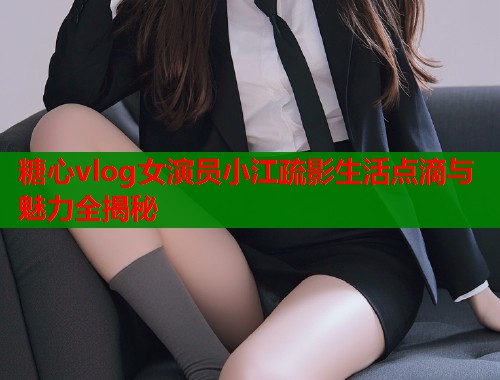 糖心vlog女演员小江疏影生活点滴与魅力全揭秘