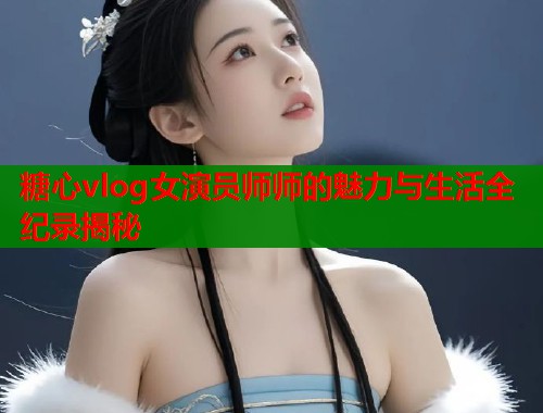 糖心vlog女演员师师的魅力与生活全纪录揭秘