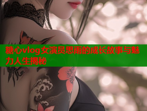 糖心vlog女演员思雨的成长故事与魅力人生揭秘