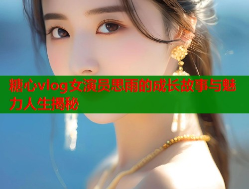 糖心vlog女演员思雨的成长故事与魅力人生揭秘  第2张