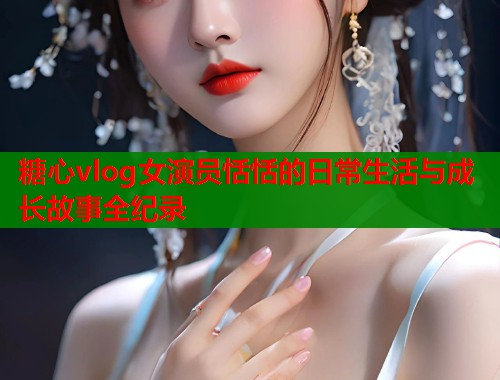 糖心vlog女演员恬恬的日常生活与成长故事全纪录