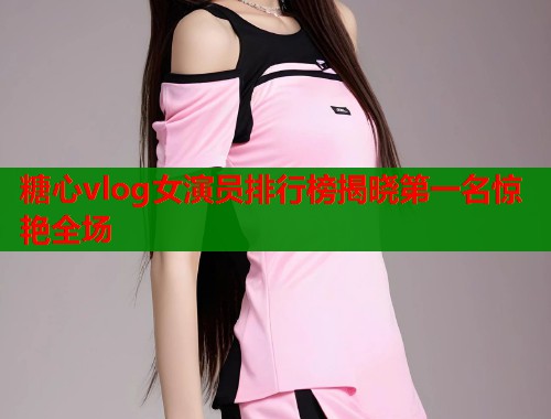 糖心vlog女演员排行榜揭晓第一名惊艳全场