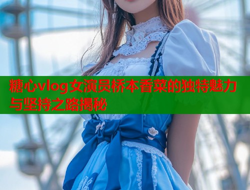 糖心vlog女演员桥本香菜的独特魅力与坚持之路揭秘