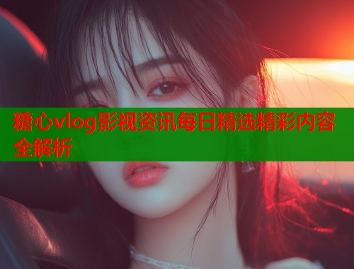 糖心vlog影视资讯每日精选精彩内容全解析