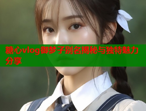 糖心vlog御梦子别名揭秘与独特魅力分享