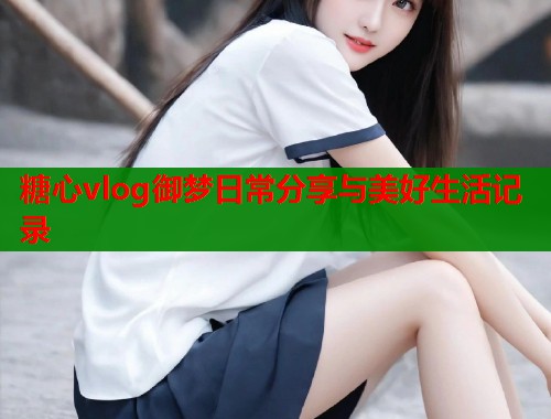 糖心vlog御梦日常分享与美好生活记录