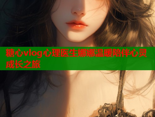 糖心vlog心理医生娜娜温暖陪伴心灵成长之旅