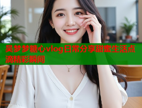 吴梦梦糖心vlog日常分享甜蜜生活点滴精彩瞬间